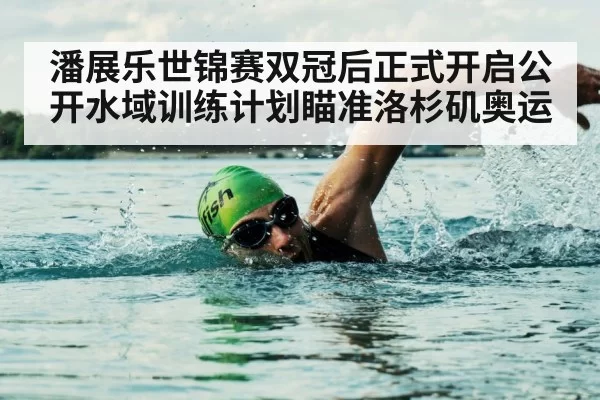 潘展乐世锦赛双冠后正式开启公开水域训练计划瞄准洛杉矶奥运