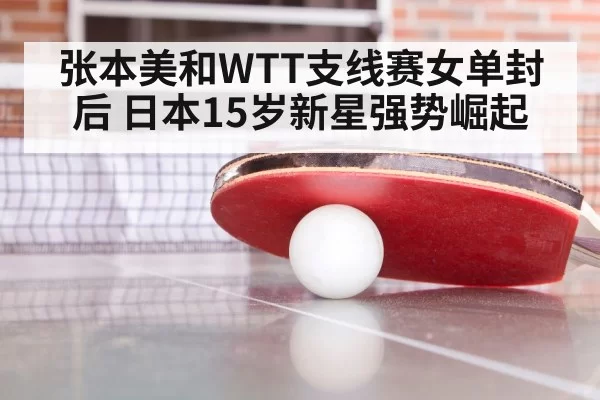 张本美和WTT支线赛女单封后 日本15岁新星强势崛起