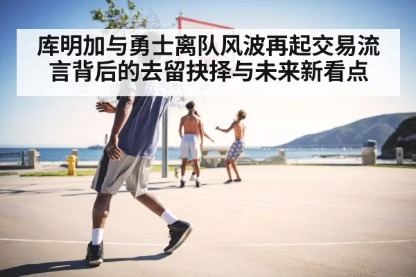 库明加与勇士离队风波再起交易流言背后的去留抉择与未来新看点