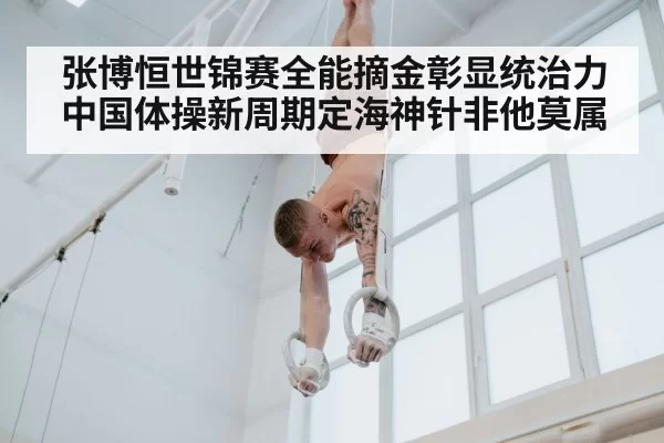 张博恒世锦赛全能摘金彰显统治力 中国体操新周期定海神针非他莫属